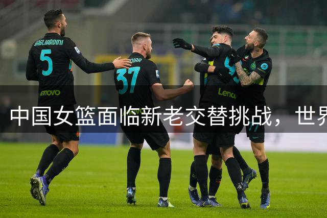 中国女篮面临新老交替挑战，世界杯成绩存变数