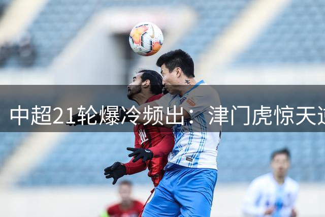 中超21轮爆冷频出：津门虎惊天逆转，上海双雄接连落败
