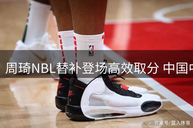 周琦NBL替补登场高效取分 中国中锋9分钟贡献4+4难救主