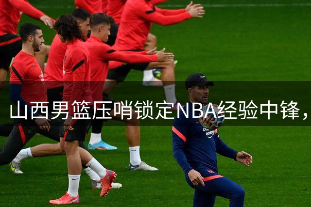 山西男篮压哨锁定NBA经验中锋，新赛季外援阵容全面升级