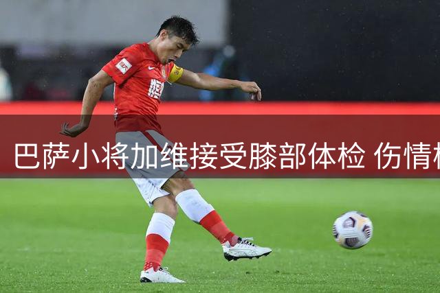 巴萨小将加维接受膝部体检 伤情检查结果出炉