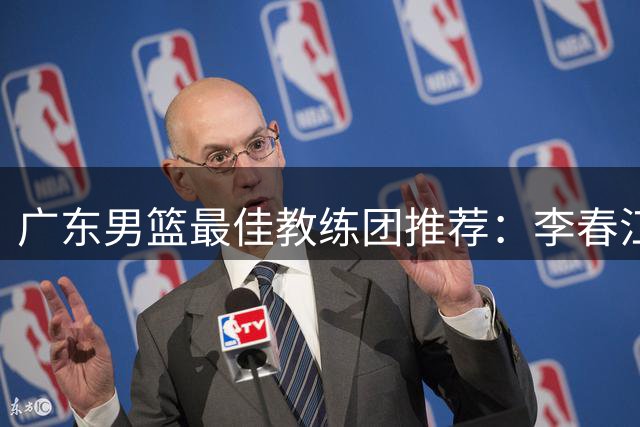 广东男篮最佳教练团推荐：李春江顾问，威姆斯教技术，周鹏球员兼助教
