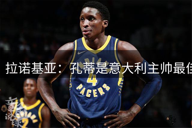 拉诺基亚：孔蒂是意大利主帅最佳人选 马尔蒂尼离开是我们的损失