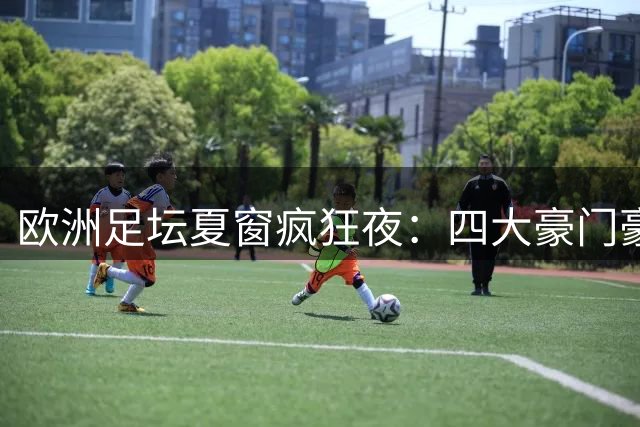 欧洲足坛夏窗疯狂夜：四大豪门豪掷2亿欧重塑格局