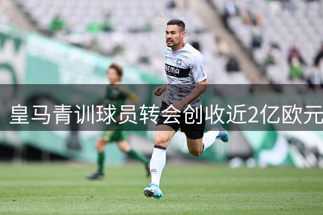 皇马青训球员转会创收近2亿欧元