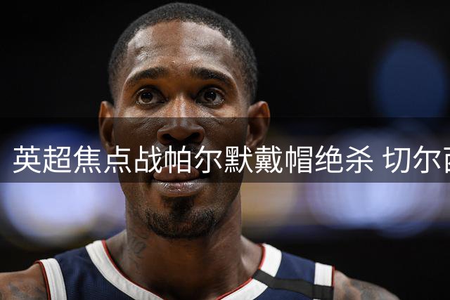 英超焦点战帕尔默戴帽绝杀 切尔西4-3险胜曼联