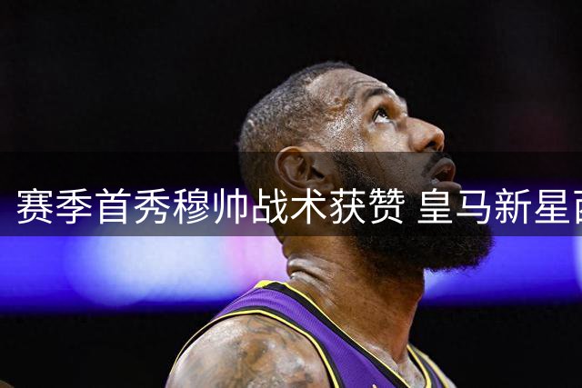 赛季首秀穆帅战术获赞 皇马新星西利亚赛后揭秘更衣室细节