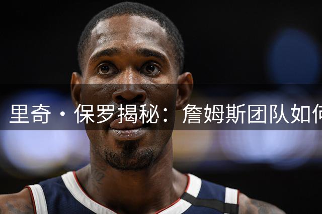 里奇·保罗揭秘：詹姆斯团队如何为队友构筑媒体防火墙