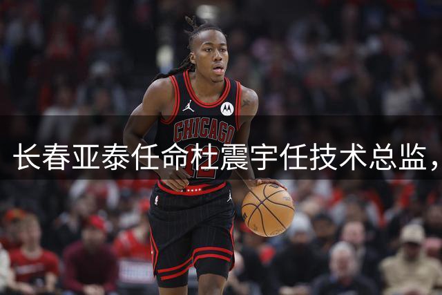 长春亚泰任命杜震宇任技术总监，昔日功勋重返老东家