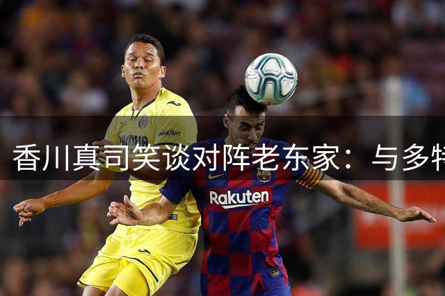 香川真司笑谈对阵老东家：与多特交锋永远是特殊体验