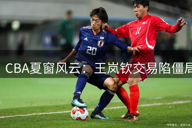 CBA夏窗风云：王岚钦交易陷僵局 朱俊龙留守广厦 新星王洪泽赴美逐梦